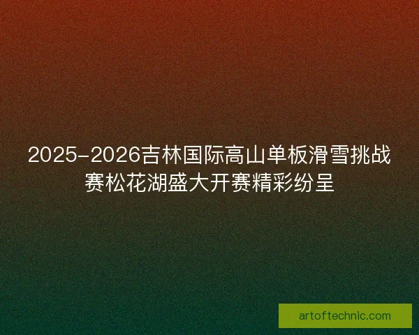 2025-2026吉林国际高山单板滑雪挑战赛松花湖盛大开赛精彩纷呈