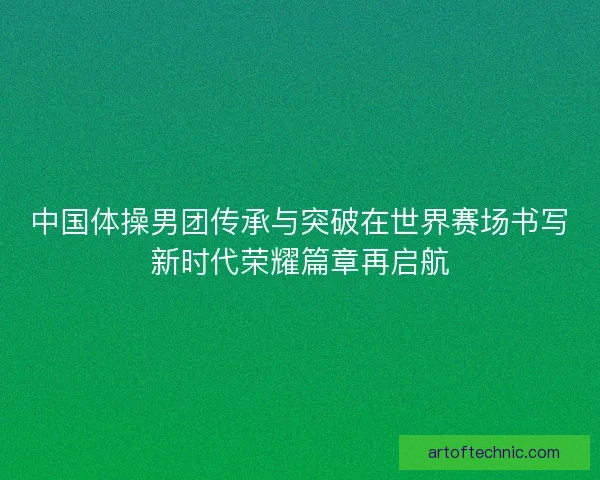 中国体操男团传承与突破在世界赛场书写新时代荣耀篇章再启航