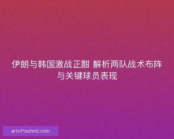 伊朗与韩国激战正酣 解析两队战术布阵与关键球员表现