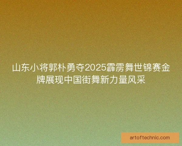 山东小将郭朴勇夺2025霹雳舞世锦赛金牌展现中国街舞新力量风采
